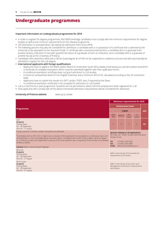 1 Faculty of Law 2017/18
Undergraduate programmes
Important information on undergraduate programmes for 2018
ƒƒ 	In order to register for degree programmes, NSC/IEB/Cambridge candidates must comply with the minimum requirements for degree
studies as well as the minimum requirements for the relevant programme.
ƒƒ Life Orientation is excluded when calculating the Admission Point Score (APS).
ƒƒ The following persons may also be considered for admission: a candidate who is in possession of a certificate that is deemed by the
University to be equivalent to the required Grade 12 certificate with university endorsement; a candidate who is a graduate from
another tertiary institution or has been granted the status of a graduate of such an institution; and a candidate who is a graduate of
another faculty at the University of Pretoria.
ƒƒ Candidates who obtained a BA (Law) or BCom (Law) degree at UP will not be subjected to a selection process and will automatically be
admitted to register for the LLB degree.
ƒƒ International applicants with foreign qualifications
–	 Applicants have to apply to the Matriculation Board of Universities South Africa (www.universitiessa.ac.za/matriculation-board) for
a certificate of complete exemption, which must be submitted together with their application forms.
–	 A conditional exemption certificate does not grant admission to LLB studies.
–	 A minimum achievement level of 5 for English Grammar and a minimum APS of 32, calculated according to the UP conversion
table.
–	 Applicants have to submit the results of a SAT1 and/or TOEFL test, if required by the Dean.
–	 A conditional exemption certificate is not accepted for admission to LLB studies.
ƒƒ LLB is a full-time four-year programme. Students are not permitted to obtain full-time employment while registered for LLB.
ƒƒ Only applicants who comply with all the above-mentioned admission requirements will be considered for admission.
University of Pretoria website	 www.up.ac.za/law
Programmes
Minimum requirements for 2018
Achievement level
APSEnglish
NSC/
IEB
HIGCSE
AS
Level
A
Level
LLB
[4 years]
Closing dates:
SA – 30 September
Non-SA – 31 August
5 3 C C 32*
Faculty selection: A limited number of students are admitted.
*Candidates with an APS of 32 or higher will, on receipt of their applications, be accepted on a continuous basis until
30 September or until all available places have been taken. Candidates with an APS of 38 or higher will be accepted
on a continuous basis until registration in January of the next academic year, irrespective of the number of candidates
already accepted.
Careers: Refer to the enclosed infograph.
Queries relating to LLB applications:
Ms Helen van Tonder, Student Administration,
Faculty of Law
Tel	 +27 (0)12 420 4265
Fax	 +27 (0)12 420 2090
Email	 helen.vantonder@up.ac.za
BA (Law)
[3 years]
Closing dates:
SA – 30 September
Non-SA – 31 August
Refer to the Faculty of Humanities for
requirements and careers.
BCom (Law)
[3 years]
Closing dates:
SA – 30 September
Non-SA – 31 August
Refer to the Faculty of Economic and
Management Sciences for requirements
and careers.
 