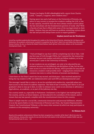 University of Pretoria 2
‘Harper Lee begins To Kill a Mockingbird with a quote from Charles
Lamb, “Lawyers, I suppose, were children once.”
Having spent two and a half years at the University of Pretoria, my
advice to any current or prospective students reading the LLB, or law
in any capacity, would be that one must always remain curious about
the law and always ask the fundamental question of study: why? With
a Faculty of Law that is filled with some of the top legal minds in their
fields, I believe that you will have no problem remaining curious about
the law and you will always have access to expert guidance.’
Stephen Jarred van der Westhuizen
Jarred has excelled academically throughout his studies at the University of Pretoria, obtaining his LLB degree with
distinction. His academic achievements resulted in recognition by the Dean’s Merit List and Golden Key International
Honour Society. He also co-chaired the Model United Nations South African Universities debate on the Sustainable
Development Goals. – Ed.
‘I feel privileged to say that I will be completing my LLB at Tuks. I did
my first year of LLB through UNISA, but I yearned for the interaction
between lecturer and student and with my fellow students, so in my
second year I came to the University of Pretoria.
As law students we are privileged, not only to be educated by pre-
eminent lecturers in the different sub-disciplines of law, but we also
have access to a state-of-the-art library, which provides for any and all
resources a student could possibly need – ranging from centuries-old
common law texts to online libraries of journals and databases.
I have been on the Dean’s merit list in my second- and third-year. I also received awards for
being the top student in PBL 310 (Administrative Law) and ODR 320 (Entrepreneurial Law).
The message I would like to relay is: do not be satisfied with mediocrity, especially when you
have access to this level of academic expertise. The field of law is evolving and I feel it is an LLB
graduate’s duty to stay up to date, in order to enhance your career as an attorney or advocate; a
legal advisor, an academic, or as part of the judiciary one day.
Our country needs us, especially in Parliament. Parliament is the highest law-making body in
the country, and we, as future lawyers, are best-placed to be custodians of the statute, and to
ensure that any law passed, complies with the constitutional vision for this country.
There is ample time for a social life, community interaction and personal fulfilment, whether
it is on the sports field or in the University of Pretoria Law Clinic, the Student Representative
Council, the Constitutional Tribunal, or the many other avenues by which we may participate as
students at this exemplary university.’
Dr Shimon Barit
Based on his academic achievements Shimon has been recognised as a member of the Dean’s Merit List since he
joined TuksLaw. Among other awards, he was also the best LLB student in the third year modules Public Law and
Entrepreneurial Law in 2015. – Ed.
 