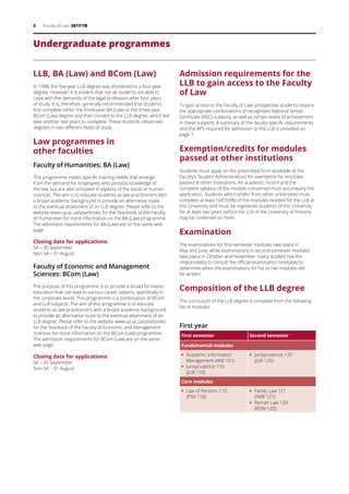 3 Faculty of Law 2017/18
Undergraduate programmes
LLB, BA (Law) and BCom (Law)
In 1998, the five-year LLB degree was shortened to a four-year
degree. However, it is evident that not all students are able to
cope with the demands of the legal profession after four years
of study. It is, therefore, generally recommended that students
first complete either the three-year BA (Law) or the three-year
BCom (Law) degree and then convert to the LLB degree, which will
take another two years to complete. These students obtain two
degrees in two different fields of study.
Law programmes in
other faculties
Faculty of Humanities: BA (Law)
This programme meets specific training needs that emerge
from the demand for employees who possess knowledge of
the law, but are also schooled in aspects of the social or human
sciences. The aim is to educate students as law practitioners with
a broad academic background to provide an alternative route
to the eventual attainment of an LLB degree. Please refer to the
website www.up.ac.za/yearbooks for the Yearbook of the Faculty
of Humanities for more information on the BA (Law) programme.
The admission requirements for BA (Law) are on the same web
page.
Closing date for applications:
SA – 30 September
Non-SA – 31 August
Faculty of Economic and Management
Sciences: BCom (Law)
The purpose of this programme is to provide a broad formative
education that can lead to various career options, specifically in
the corporate world. This programme is a combination of BCom
and LLB subjects. The aim of this programme is to educate
students as law practitioners with a broad academic background
to provide an alternative route to the eventual attainment of an
LLB degree. Please refer to the website www.up.ac.za/yearbooks
for the Yearbook of the Faculty of Economic and Management
Sciences for more information on the BCom (Law) programme.
The admission requirements for BCom (Law) are on the same
web page.
Closing date for applications:
SA – 30 September
Non-SA – 31 August
Admission requirements for the
LLB to gain access to the Faculty
of Law
To gain access to the Faculty of Law, prospective students require
the appropriate combinations of recognised National Senior
Certificate (NSC) subjects, as well as certain levels of achievement
in these subjects. A summary of the faculty-specific requirements
and the APS required for admission to the LLB is provided on
page 1.
Exemption/credits for modules
passed at other institutions
Students must apply on the prescribed form (available at the
Faculty’s Student Administration) for exemption for modules
passed at other institutions. An academic record and the
complete syllabus of the module concerned must accompany the
application. Students who transfer from other universities must
complete at least half (50%) of the modules needed for the LLB at
this University and must be registered students of this University
for at least two years before the LLB of the University of Pretoria
may be conferred on them.
Examination
The examinations for first-semester modules take place in
May and June, while examinations in second-semester modules
take place in October and November. Every student has the
responsibility to consult the official examination timetable to
determine when the examinations for his or her modules will
be written.
Composition of the LLB degree
The curriculum of the LLB degree is compiled from the following
list of modules:
First year
First semester Second semester
Fundamental modules
ƒƒ 	Academic Information
Management (AIM 101)
ƒƒ Jurisprudence 110
(JUR 110)
ƒƒ 	Jurisprudence 120
(JUR 120)
Core modules
ƒƒ 	Law of Persons 110
(PSR 110)
ƒƒ Family Law 121
(FMR 121)
ƒƒ Roman Law 120
(ROM 120)
 