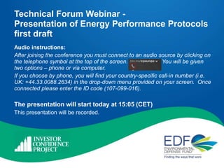 Technical Forum Webinar -
Presentation of Energy Performance Protocols
first draft
Audio instructions:
After joining the conference you must connect to an audio source by clicking on
the telephone symbol at the top of the screen. You will be given
two options – phone or via computer.
If you choose by phone, you will find your country-specific call-in number (i.e.
UK: +44.33.0088.2634) in the drop-down menu provided on your screen. Once
connected please enter the ID code (107-099-016).
The presentation will start today at 15:05 (CET)
This presentation will be recorded.
 
