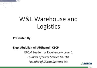 W&L Warehouse and
Logistics
Presented By:
Engr. Abdullah Ali AlGhamdi, CSCP
EFQM Leader for Excellence – Level 1
Founder of Silver Service Co. Ltd.
Founder of Silicon Systems Est.
 