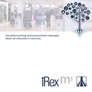 iRex space
on tickets
M3 comms
iRex servers
on
phones
onlaptops
onESLs
onm3 tablets
onTVs
on mags
A
P I
comms
M onitoring
Data
integration
secure
onposters
one-mag
lrg prints
DELIVERY
in-store
Compliant pricing and promotional messages
down all channels in real time.
 