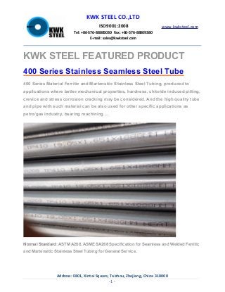 Address: E801, Xintai Square, Taizhou, Zhejiang, China 318000
-1 -
KWK STEEL CO.,LTD
ISO9001:2008
Tel: +86-576-88805030 Fax: +86-576-88809380
E-mail: sales@kwksteel.com
www.kwksteel.com
KWK STEEL FEATURED PRODUCT
400 Series Stainless Seamless Steel Tube
400 Series Material Ferritic and Martensitic Stainless Steel Tubing, produced to
applications where better mechanical properties, hardness, chloride induced pitting,
crevice and stress corrosion cracking may be considered. And the high quality tube
and pipe with such material can be also used for other specific applications as
petro/gas industry, bearing machining ...
Normal Standard: ASTM A268, ASME SA268 Specification for Seamless and Welded Ferritic
and Martensitic Stainless Steel Tubing for General Service.
 