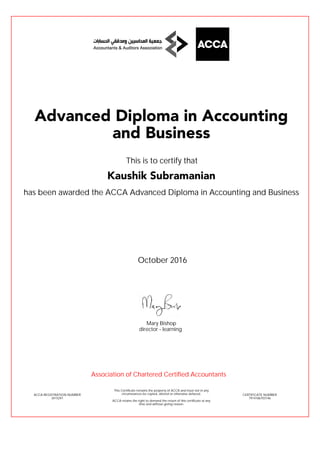 has been awarded the ACCA Advanced Diploma in Accounting and Business
October 2016
ACCA REGISTRATION NUMBER
3415291
Mary Bishop
This Certificate remains the property of ACCA and must not in any
circumstances be copied, altered or otherwise defaced.
ACCA retains the right to demand the return of this certificate at any
time and without giving reason.
director - learning
CERTIFICATE NUMBER
7914186703146
Advanced Diploma in Accounting
and Business
Kaushik Subramanian
This is to certify that
Association of Chartered Certified Accountants
 