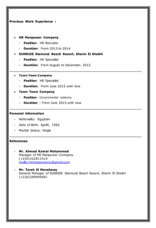 Previous Work Experience :
 HR Manpower Company
- Position: HR Recruiter
- Duration: From 2013 to 2014
 SUNRISE Diamond Beach Resort, Sharm El Sheikh
- Position: HR Specialist
- Duration: From August to December, 2012
 Town Team Company
- Position: HR Specialist
- Duration: From June 2015 until now
 Town Team Company
- Position: Governmental relations
- Duration : From June 2015 until now
Personal information
- Nationality: Egyptian
- Date of Birth: April4, 1992
- Marital Status: Single
References
- Mr. Ahmed Kamal Mohammed
Manager of HR Manpower Company
(+2)01222811514
mailto:hrmanpowerco@gmail.com
- Mr. Tarek El Menshawy
General Manager of SUNRISE Diamond Beach Resort, Sharm El Sheikh
(+2)01289999001
 