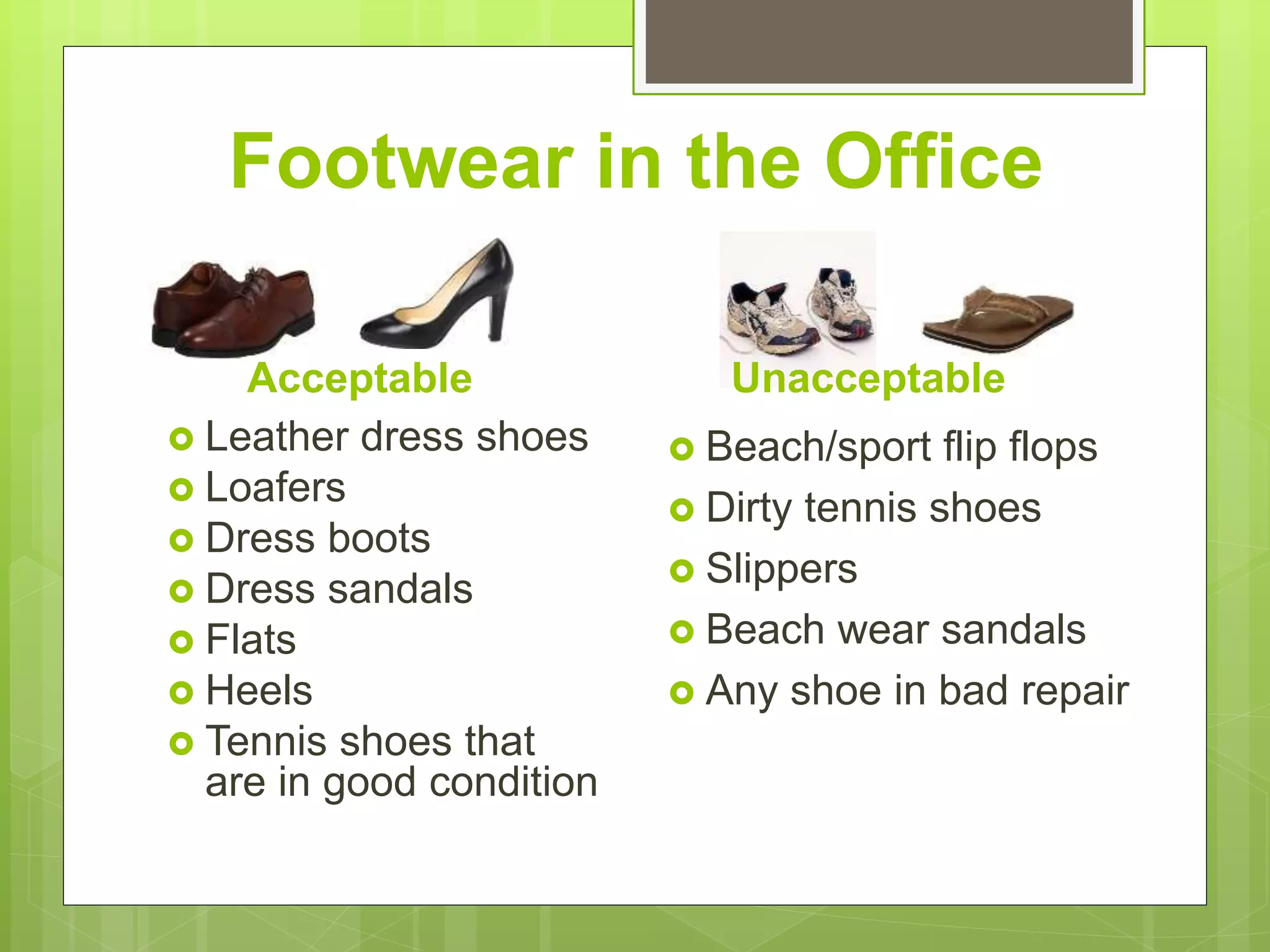 Footwear in the Office
Acceptable
 Leather dress shoes
 Loafers
 Dress boots
 Dress sandals
 Flats
 Heels
 Tennis shoes that
are in good condition
 Beach/sport flip flops
 Dirty tennis shoes
 Slippers
 Beach wear sandals
 Any shoe in bad repair
Unacceptable
 