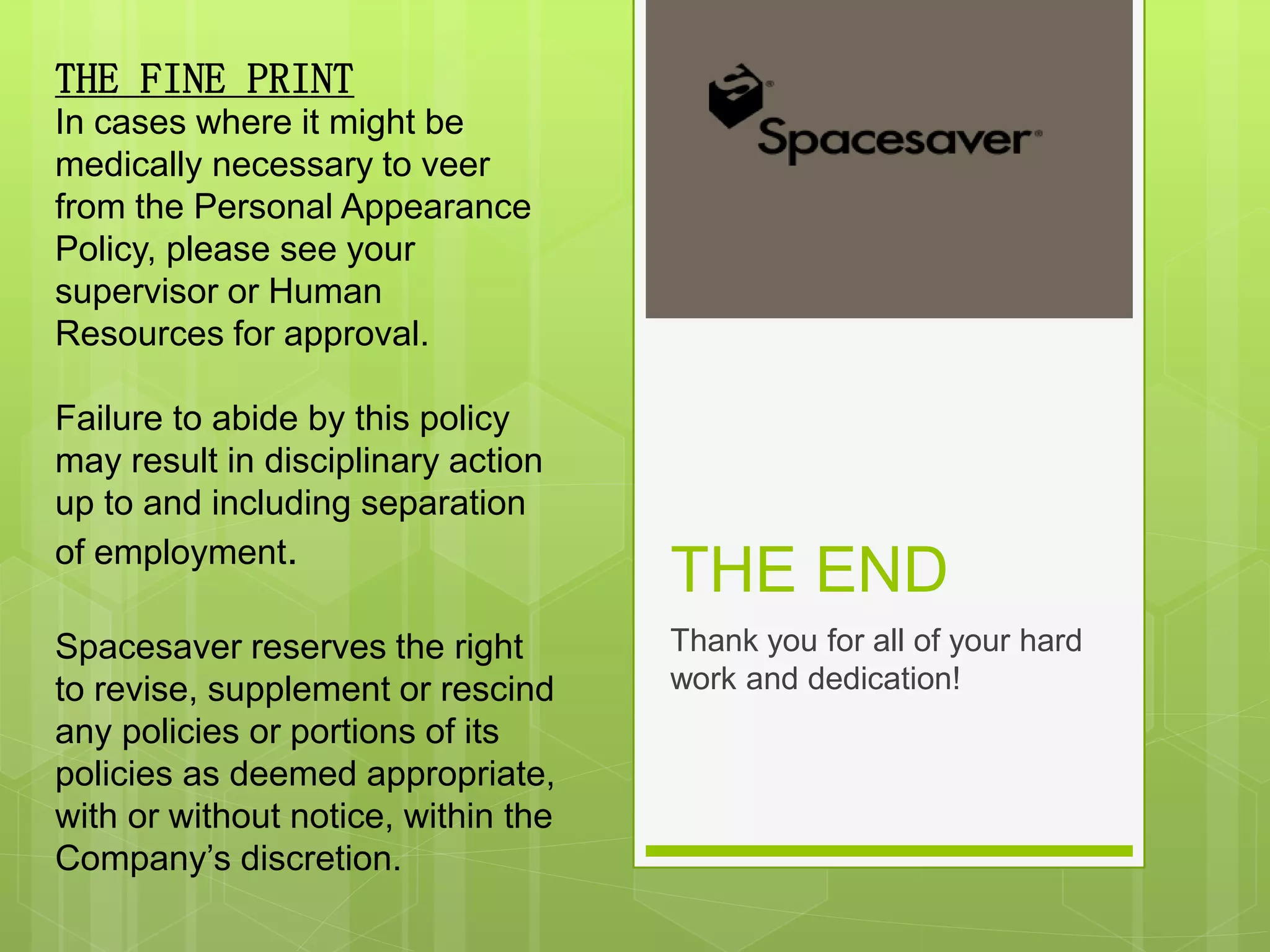 THE END
Thank you for all of your hard
work and dedication!
THE FINE PRINT
In cases where it might be
medically necessary to veer
from the Personal Appearance
Policy, please see your
supervisor or Human
Resources for approval.
Failure to abide by this policy
may result in disciplinary action
up to and including separation
of employment.
Spacesaver reserves the right
to revise, supplement or rescind
any policies or portions of its
policies as deemed appropriate,
with or without notice, within the
Company’s discretion.
 