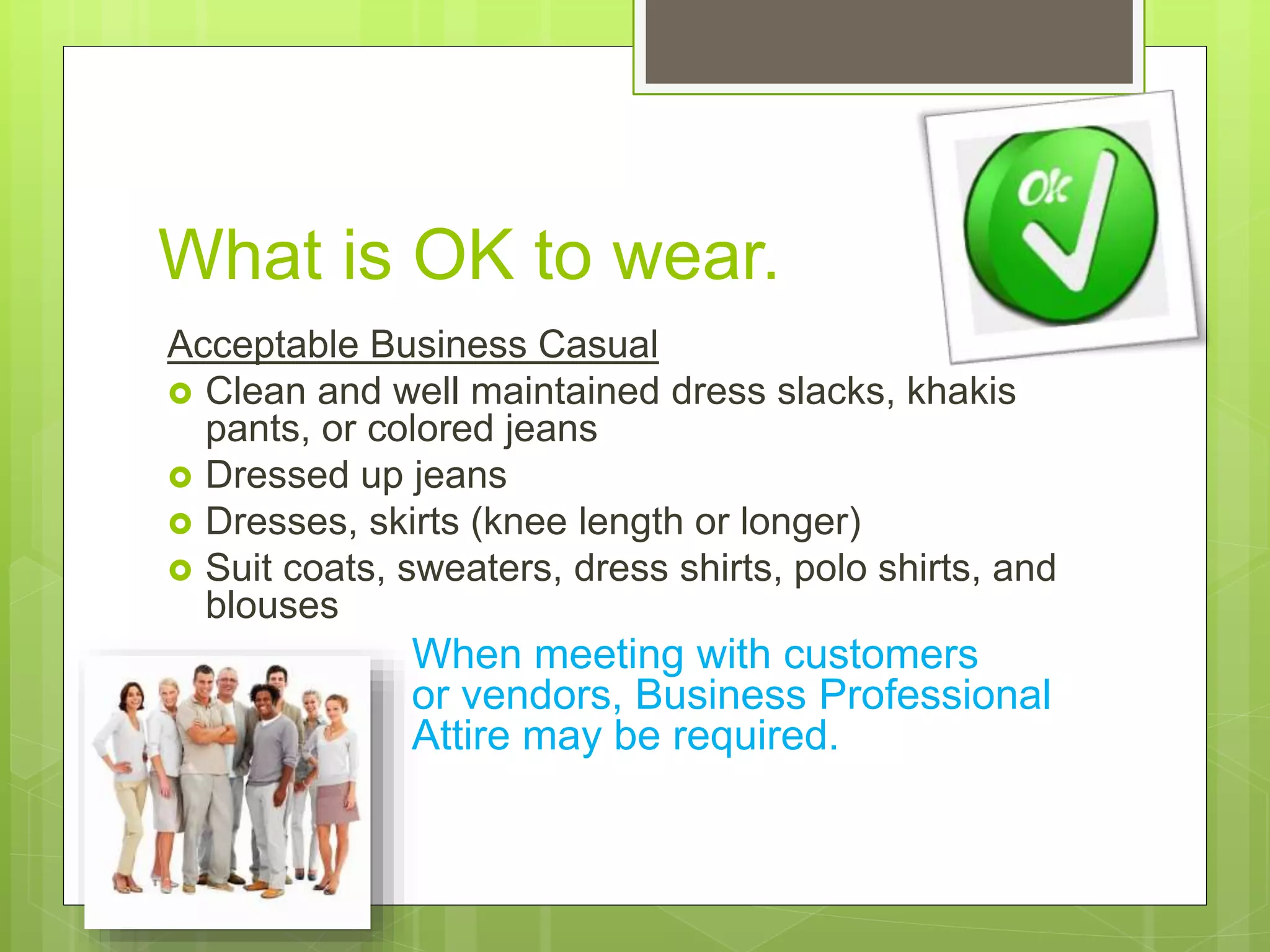 What is OK to wear.
Acceptable Business Casual
 Clean and well maintained dress slacks, khakis
pants, or colored jeans
 Dressed up jeans
 Dresses, skirts (knee length or longer)
 Suit coats, sweaters, dress shirts, polo shirts, and
blouses
When meeting with customers
or vendors, Business Professional
Attire may be required.
 