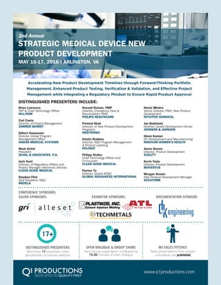 STRATEGIC MEDICAL DEVICE NEW
PRODUCT DEVELOPMENT
Accelerating New Product Development Timelines through Forward-Thinking Portfolio
Management, Enhanced Product Testing, Verification & Validation, and Effective Project
Management while Integrating a Regulatory Mindset to Ensure Rapid Product Approval
MAY 16-17, 2016 | ARLINGTON, VA
2nd Annual
DISTINGUISHED PRESENTERS INCLUDE:
www.q1productions.com
Brian Lawrence
SVP & Chief Technology Officer
HILL-ROM
Carl Casta
Director, of Project Management
ZIMMER BIOMET
Gilbert Hausmann
Director, Global Program
Management Office
VARIAN MEDICAL SYSTEMS
Mark DuVal
President
DUVAL & ASSOCIATES, P.A.
Jack Kent
Director, of Regulatory Affairs and
Project Manager, Veterinary Devices
CLEAR GUIDE MEDICAL
Stephen Flint
Vice President, R&D
MEDELA
Russell Roman, PMP
Director, Emergency Care &
Resuscitation PMO
PHILIPS HEALTHCARE
Parimal Shah
Director, of New Product Development
Programs
MEDTRONIC
Kristin Robbins
Director, R&D Program Management
& Product Labeling
HOLOGIC
Philipp Stolka
Chief Technology Officer and
Co-Founder
CLEAR GUIDE MEDICAL
Peyton Yu
Director, Global RD&E
GLOBAL RESOURCES INTERNATIONAL
Neeta Mhatre
Senior Director, PMO, New Product
Development
INTUITIVE SURGICAL
Joe Budzinski
Director, Global Development Center
JOHNSON & JOHNSON
Glenn Kanner
VP, Development and Manufacturing
RINOVUM WOMEN’S HEALTH
Aaron Barere
Director, Product Development
ACELITY
Kevin Tanis
Director, Product Development
BIOVENTUS
Morgan Amsler
New Product Development Manager
ACCUTOME
CONFERENCE SPONSORS:
SILVER SPONSORS: DOCUMENTATION SPONSOR:EXHIBITOR SPONSORS:
SURFACE FINISHING & PERFORMANCE COATINGS
TECHMETALS
NO SALES PITCHES
Sales presentations from outside
consultants are prohibited
OPEN DIALOGUE & GROUP SHARE
Each formal presentation is followed by
15-20 minutes of open dialogue
DISTINGUISHED PRESENTERS
More than 17 presenters meld
perspectives of industry veterans
17+
 