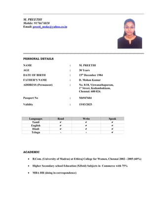 M. PREETHI
Mobile: 9176674020
Email: preeti_moks@yahoo.co.in
PERSONAL DETAILS
NAME : M. PREETHI
AGE : 30 Years
DATE OF BIRTH : 15th
December 1984
FATHER’S NAME : D. Mohan Kumar
ADDRESS (Permanent) : No. 8/18, Viswanathapuram,
1st
Street, Kodambakkam,
Chennai: 600 024.
Passport No : M6947604
Validity : 15/03/2025
ACADEMIC
• B.Com. (University of Madras) at Ethiraj College for Women, Chennai 2002 - 2005 (60%)
• Higher Secondary school Education (XIIstd) Subjects in Commerce with 75%
• MBA HR (doing in correspondence)
Languages Read Write Speak
Tamil   
English   
Hindi   
Telugu - - 
 