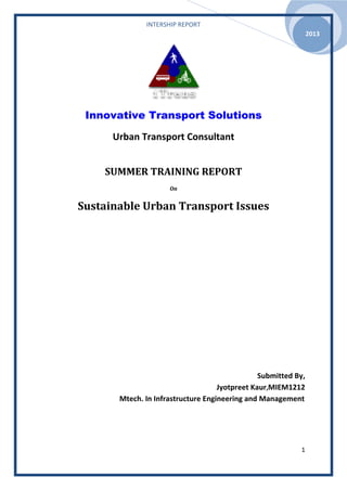INTERSHIP REPORT
1
2013
Innovative Transport Solutions
Urban Transport Consultant
SUMMER TRAINING REPORT
On
Sustainable Urban Transport Issues
Submitted By,
Jyotpreet Kaur,MIEM1212
Mtech. In Infrastructure Engineering and Management
 