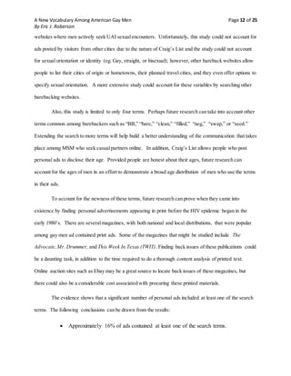 A New Vocabulary Among American Gay Men Page 12 of 25
By Eric J. Roberson
websites where men actively seek UAI sexualencounters. Unfortunately, this study could not account for
ads posted by visitors from other cities due to the nature of Craig’s List and the study could not account
for sexual orientation or identity (eg. Gay, straight, or bisexual); however, other bareback websites allow
people to list their cities of origin or hometowns, their planned travel cities, and they even offer options to
specify sexual orientation. A more extensive study could account for these variables by searching other
barebacking websites.
Also, this study is limited to only four terms. Perhaps future research can take into account other
terms common among barebackers such as “BB,” “bare,” “clean,” “filled,” “neg,” “swap,” or “seed.”
Extending the search to more terms will help build a better understanding of the communication that takes
place among MSM who seek casualpartners online. In addition, Craig’s List allows people who post
personal ads to disclose their age. Provided people are honest about their ages, future research can
account for the ages of men in an effort to demonstrate a broad age distribution of men who use the terms
in their ads.
To account for the newness of these terms, future research can prove when they came into
existence by finding personal advertisements appearing in print before the HIV epidemic began in the
early 1980’s. There are severalmagazines, with both national and local distributions, that were popular
among gay men ad contained print ads. Some of the magazines that might be studied include The
Advocate,Mr. Drummer, and This Week In Texas (TWIT). Finding back issues of these publications could
be a daunting task, in addition to the time required to do a thorough content analysis of printed text.
Online auction sites such as Ebay may be a great source to locate back issues of these magazines, but
there could also be a considerable cost associated with procuring these printed materials.
The evidence shows that a significant number of personal ads included at least one of the search
terms. The following conclusions can be drawn from the results:
 Approximately 16% of ads contained at least one of the search terms.
 