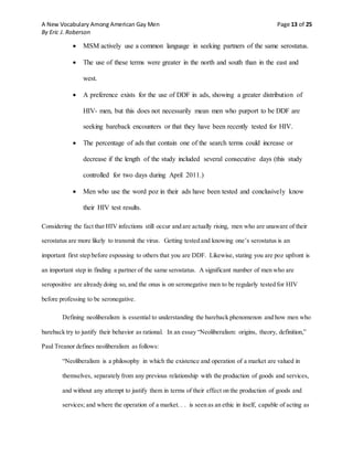 A New Vocabulary Among American Gay Men Page 13 of 25
By Eric J. Roberson
 MSM actively use a common language in seeking partners of the same serostatus.
 The use of these terms were greater in the north and south than in the east and
west.
 A preference exists for the use of DDF in ads, showing a greater distribution of
HIV- men, but this does not necessarily mean men who purport to be DDF are
seeking bareback encounters or that they have been recently tested for HIV.
 The percentage of ads that contain one of the search terms could increase or
decrease if the length of the study included several consecutive days (this study
controlled for two days during April 2011.)
 Men who use the word poz in their ads have been tested and conclusively know
their HIV test results.
Considering the fact that HIV infections still occur and are actually rising, men who are unaware of their
serostatus are more likely to transmit the virus. Getting tested and knowing one’s serostatus is an
important first step before espousing to others that you are DDF. Likewise, stating you are poz upfront is
an important step in finding a partner of the same serostatus. A significant number of men who are
seropositive are already doing so, and the onus is on seronegative men to be regularly tested for HIV
before professing to be seronegative.
Defining neoliberalism is essential to understanding the bareback phenomenon and how men who
bareback try to justify their behavior as rational. In an essay “Neoliberalism: origins, theory, definition,”
Paul Treanor defines neoliberalism as follows:
“Neoliberalism is a philosophy in which the existence and operation of a market are valued in
themselves, separately from any previous relationship with the production of goods and services,
and without any attempt to justify them in terms of their effect on the production of goods and
services; and where the operation of a market. . . is seen as an ethic in itself, capable of acting as
 