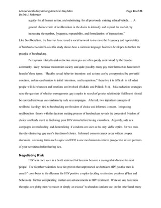 A New Vocabulary Among American Gay Men Page 14 of 25
By Eric J. Roberson
a guide for all human action, and substituting for all previously existing ethical beliefs. . . A
general characteristic of neoliberalism is the desire to intensify and expand the market, by
increasing the number, frequency, repeatability, and formalization of transactions.”
Like Neoliberalism, the Internet has created a social network to increase the frequency and repeatability
of bareback encounters,and this study shows how a common language has been developed to further the
practice of barebacking.
Perceptions related to risk-reduction strategies are often poorly understood by the broader
community, likely because mainstream society and quite possibly many gay men themselves have never
heard of these terms. “Healthy sexual behavior intentions and actions can be compromised by powerful
emotions, unforeseen barriers to initial intentions, and temptations,” therefore it is difficult to tell what
people will do when sex and emotions are involved (Halkitis and Pollock 341). Risk-reduction strategies
raise the question of whether monogamous gay couples in search of greater relationship fulfillment should
be coerced to always use condoms by safe sex campaigns. After all, two important concepts of
neoliberal ideology tied to barebacking are freedom of choice and informed consent. Integrating
neoliberalism theory with the decision making process of barebackers reveals the concept of freedom of
choice and lends merit to disclosing your HIV status before having casualsex. Arguably, safe sex
campaigns are misleading and demoralizing if condoms are seen as the only viable option for two men,
thereby eliminating gay men’s freedom of choice. Informed consent cannot occur without proper
disclosure, and using terms such as poz and DDF is one mechanism to inform prospective sexual partners
of your serostatus before having sex.
Negotiating Risk
HIV was once seen as a death sentence but has now become a manageable disease for most
people. The fact that “scientists have not proven that unprotected sex between HIV positive men is
unsafe” contributes to the dilemma for HIV positive couples deciding to abandon condoms (Plant and
Scheon 4). Further complicating matters are advancements in HIV treatment. While on one hand new
therapies are giving men “a reason or simply an excuse” to abandon condom use,on the other hand many
 