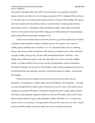 A New Vocabulary Among American Gay Men Page 15 of 25
By Eric J. Roberson
falsely believe that undetectable levels of HIV virus in their blood is the equivalent to being HIV
negative; therefore, they believe the risk of exposing sex partners to HIV is minimized (Plant and Scheon
2). The truth is that every casual encounter increases the risk for an array of STIs including HIV,and gay
men must be empowered by the dominant culture to consider the risks of contracting other infections
before having casualsex. The dominant culture and mainstream public cannot empower serosorting
efforts as a means to prevent the spread of HIV among gay men without knowing the common language
spoken among MSM who intentionally participate in UAI.
Based on research and personal accounts from interviews, gay men have indicated that “bareback
sex produces greater stimulation, heightens emotional closeness with a partner, and is a means of
rebelling against established norms” (Gastaldo, et. al. 173). Barebackers believe they are celebrating
intimacy and closeness to their sexual partners while the practice of unprotected sex is often condemned
by people, including other gay men, who do not fully understand barebackers’ motivations. These
attitudes alone reaffirm that condoms “as the only viable option for two men” is an overly simplified
solution to a complex problem of how two men can safely and appropriately express sexual intimacy.
For people who disagree with the practice of barebacking, consider showing compassion toward gay men
who bareback based on the underlying motivations and reasons for giving up condoms. Learn to speak
their language.
On the most basic level, people have to talk about their HIV status in order to prevent
transmission. Communication is a simple solution that can help minimize HIV transmission. According
to a study that appeared in the scholarly journal AIDS Education and Prevention,“HIV positive men are
choosing to seek out other HIV positive casual partners and may be actively avoiding negative partners.
HIV positive study participants engaged in bareback sex with more HIV positive [men] and HIV status
unknown partners than HIV negative study participants” (Halkitis and Pollock 351). To reiterate, this
practice is known as serosorting, or selecting a partner of the same HIV status to have sex with. Using the
terms poz and DDF in online personal ads supports this notion as evidenced in this study.
 