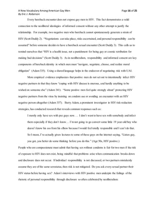 A New Vocabulary Among American Gay Men Page 16 of 25
By Eric J. Roberson
Every bareback encounter does not expose gay men to HIV. This fact demonstrates a valid
connection to the neoliberal ideologies of informed consent without any other attempt to justify the
relationship. For example, two negative men who bareback cannot spontaneously generate a strain of
HIV (Scott Daddy 2). “Negotiations can take place, risks ascertained, and personal responsibility can be
assumed” before someone decides to have a bareback sexual encounter (Scott Daddy 3). This calls us to
remind ourselves that “HIV is a health issue, not a punishment for being gay or cosmic retribution for
making bad decisions” (Scott Daddy 3). As in neoliberalism, responsibility and informed consent are key
components of bareback identity in which men must “navigate, negotiate, choose, and realize moral
obligation” (Adam 335). Using a shared language helps in the endeavor of negotiating risk with UAI.
More empirical evidence emphasizes that positive men do not set out to intentionally infect HIV
negative partners in that they know “coping with HIV disease is onerous, and hardly anything to be
wished on someone else” (Adam 341). “Some positive men feel quite strongly about” protecting HIV
negative partners from the virus by insisting on condom use or avoiding an encounter with an HIV
negative person altogether (Adam 337). Barry Adam, a prominent investigator in HIV risk-reduction
strategies, has conducted research that reveals common responses such as:
I mostly only have sex with poz guys now. . . I don’t want to have sex with somebody and infect
them especially if they don’t know… I’m not going to go convert some little 19 year-old boy who
doesn’t know his ass from his elbow because I would feel totally responsible and I can’t do that.
So I mean, I’ve actually given lectures to some of these guys on the internet saying, “Listen guy,
you got, you better do some thinking before you do this.” (Age 50s, HIV positive.)
People who are compassionate must admit that having sex without condoms is fair for two men if the risk
of exposure to HIV does not exist, being mindful that problems arise when communication breaks down
and disclosure does not occur. If individual responsibility is not discussed, or two partners mistakenly
assume they are of the same serostatus,then risk is not mitigated. Do you ask every sexual partner their
HIV status before having sex? Adam’s interviews with HIV positive men underpin the failings of the
rhetoric of personal responsibility through disclosure so often celebrated by neoliberalism:
 