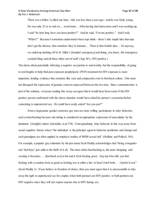 A New Vocabulary Among American Gay Men Page 17 of 25
By Eric J. Roberson
There was a fellow I called one time—this was less than a year ago—and he was fairly young.
He was only 25 or so and we… went home… After having had intercourse and I was washing up,
I said “So how long have you been positive?” And he said, “I’m not positive.” And I said,
“What!?” Because I sometimes understand where tops think—there’s this stupid idea that tops
don’t get the disease, that somehow they’re immune… There is that foolish idea… So anyway,
we ended up dashing off to St. Mike’s [hospital emergency] and doing, you know, the emergency
cocktail thing and all those other sort of stuff. (Age 30’s, HIV positive.)
The alarm about potentially infecting a negative sex partner is noteworthy, but the responsibility of going
to real lengths to help find post-exposure prophylactic (PEP) treatment for HIV exposure is more
important, lending evidence that emotions like care and compassion exist in bareback culture. One must
not disregard the expression of genuine concern expressed between the two men. Since communication is
part of the solution, everyone reading this essay can agree that it would have been easier if the HIV
positive person confronted with the above situation would have asked his partner’s serostatus before
consenting to unprotected sex. He could have easily asked “Are you poz?”
From a hegemonic gender construct, gay men are more willing participants in risky behaviors
such as barebacking because risk taking is considered an appropriate expression of masculinity by the
dominant [straight] culture (Gastaldo, et.al 174). Conceptualizing risky behavior in this way arose from
social cognitive theory where “the individual is the principal agent in behavior prediction and change and
such paradigms are often applied in empirical studies of MSM sexual risk” (Halkitis and Pollock 341).
For example, a popular gay columnist by the pen name Scott Daddy acknowledges that “being renegades
and ‘bad boys’ just adds to the thrill of it all. The more taboo barebacking is, the more intriguing and
exciting it becomes. . . [bareback sex] is hot and it feels fucking great. Any top who tells you that
fucking with a condom feels as good as fucking raw is either a liar or hasn’t tried both. . . I prefer it raw”
(Scott Daddy 1). If you believe in freedom of choice, then you must agree that it is unreasonable to take
away the right to unprotected sex for couples when both partners are HIV positive or both partners are
HIV negative since they will not expose anyone else to HIV during sex.
 