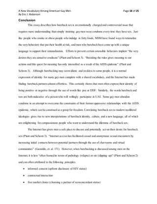 A New Vocabulary Among American Gay Men Page 18 of 25
By Eric J. Roberson
Conclusion
This essay describes how bareback sex is an emotionally charged and controversial issue that
requires more understanding than simply insisting gay men wear condoms every time they have sex. Just
like people who smoke or obese people who indulge in fatty foods, MSM have found ways to rationalize
the very behaviors that put their health at risk, and men who bareback have come up with a unique
language to support their rationalization. Efforts to prevent certain ostensible behaviors implant “the very
desires they are aimed to eradicate” (Plant and Scheon 3). “Breaking the rules gives meaning to our
actions and this quest for meaning has only intensified as a result of the AIDS epidemic” (Plant and
Scheon 3). Although barebacking may seem idiotic and reckless to some people, it is a normal
expression of identity for many gay men complete with a shared vocabulary, and the Internet has made
finding bareback partners almost effortless. This certainly shows that men often express their identity of
being positive or negative through the use of words like poz or DDF. Similarly, the words bareback and
raw are both indicative of a person who will willingly participate in UAI. Some gay men abandon
condoms in an attempt to overcome the constraints of their former oppressive relationships with the AIDS
epidemic, which can be construed as a grasp for freedom. Correlating bareback sex to modern neoliberal
ideologies gives rise to new interpretations of bareback identity, culture, and a new language, all of which
are enlightening for compassionate people who want to understand the dilemma of bareback sex.
The Internet has given men a safe place to discuss and potentially act on their desire for bareback
sex (Plant and Scheon 3). “Internet access has facilitated casual and anonymous sexual encounters by
increasing initial contacts between potential partners through the use of chat rooms and virtual
communities” (Gastaldo, et. al. 171). However,when barebacking is discussed among men on the
Internet, it is less “often framed in terms of pathology (relapse) or sin (slipping up)” (Plant and Scheon 2)
and can often attributed to the following principles:
 informed consent (upfront disclosure of HIV status)
 contractual interaction
 free market choice (choosing a partner of seroconcordant status)
 