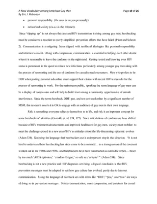 A New Vocabulary Among American Gay Men Page 19 of 25
By Eric J. Roberson
 personal responsibility (the onus is on you personally)
 networked society (vis-a-vis the Internet).
Since “slipping up” is not always the case and HIV transmission is rising among gay men, barebacking
must be considered a reaction to overly-simplified prevention efforts that have failed (Plant and Scheon
2). Communication is a mitigating factor aligned with neoliberal ideologies like personal responsibility
and informed consent. Along with compassion, communication is essential to helping each other decide
when it is reasonable to leave the condoms on the nightstand. Getting tested and knowing your HIV
status is paramount in the quest to reduce new infections particularly among younger gay men along with
the process of serosorting and the use of condoms for casualsexual encounters. Men who profess to be
DDF when posting personal ads online must support their claims with recent HIV test results for the
process of serosorting to work. For the mainstream public, speaking the same language of gay men can
be a display of compassion and will help to build trust among a community apprehensive of outside
interference. Since the terms bareback,DDF, poz, and raw are used online by a significant number of
MSM, this research asserts it is OK to engage with an audience of gay men in their own language.
Risk is something everyone subjects themselves to in life, and risk is an important concept for
some barebackers’ identities (Gastaldo et. al. 174, 177). Since articulations of condom use have shifted
because of HIV treatment advancements and improved healthcare for gay men, society must mobilize to
meet the challenges posed in a new era of HIV as attitudes about the life-threatening epidemic evolves
(Adam 334). Knowing the language that barebackers use is an important step in that direction. “It is not
hard to understand how barebacking has since come to be construed… as a transgression of the covenant
worked out in the 1980s and 1990s, and barebackers have been constructed as ostensible rebels… beset
by too much ‘AIDS optimism,’ ‘condom fatigue,’ or safe sex ‘relapse’ ” (Adam 334). Since
barebacking is not a new practice and HIV diagnoses are rising, a logical conclusion is that HIV
prevention messages must be adapted to suit how gay culture has evolved, partly due to Internet
communication. Using the language of bareback sex with terms like “DDF,” “poz,” and “raw” are ways
of doing so in prevention messages. Better communication, more compassion, and condoms for casual
 