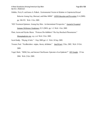 A New Vocabulary Among American Gay Men Page 22 of 25
By Eric J. Roberson
Halkitis, Perry N. and James A. Pollock. Environmental Factors in Relation to Unprotected Sexual
Behavior Among Gay, Bisexual, and Other MSM.” AIDS Education and Prevention 21.4 (2009):
pp. 340-355. Web. 1 Oct. 2009.
“HIV Treatment Optimism Among Gay Men: An International Perspective.” Journalof Acquired
Immune Deficiency Syndromes 32.5 (2003): pp. 1-3. Web. 1 Oct. 2009.
Plant, Aaron and Nicolas Sheon. “Protease Dis-Inhibitors? The Gay Bareback Phenomenon.”
Managingdesire.org, n.p., n.d. Web. 2 Oct. 2009.
Scott Daddy. “Playing It Safe.” 1 Sep. 2009 pp.1-3. Web. 24 Sep. 2009.
Treanor, Paul. “Neoliberalism: origins, theory, definition.” InterNLnet, 2 Dec. 2005. Web. 19 Oct.
2009.
Vogel, Mark. “MSM, Sex, and Internet Chat Rooms: Epicenter of an Epidemic?” HIV Insight, 23 Jun
2004. Web. 2 Oct. 2009.
 