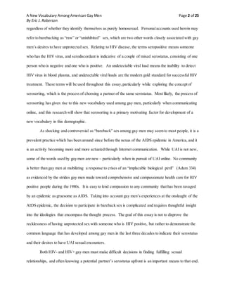A New Vocabulary Among American Gay Men Page 2 of 25
By Eric J. Roberson
regardless of whether they identify themselves as purely homosexual. Personalaccounts used herein may
refer to barebacking as “raw” or “uninhibited” sex, which are two other words closely associated with gay
men’s desires to have unprotected sex. Relating to HIV disease, the terms seropositive means someone
who has the HIV virus, and serodiscordant is indicative of a couple of mixed serostatus, consisting of one
person who is negative and one who is positive. An undetectable viral load means the inability to detect
HIV virus in blood plasma, and undetectable viral loads are the modern gold standard for successfulHIV
treatment. These terms will be used throughout this essay,particularly while exploring the concept of
serosorting, which is the process of choosing a partner of the same serostatus. Most likely, the process of
serosorting has given rise to this new vocabulary used among gay men, particularly when communicating
online, and this research will show that serosorting is a primary motivating factor for development of a
new vocabulary in this demographic.
As shocking and controversial as “bareback” sex among gay men may seem to most people, it is a
prevalent practice which has been around since before the nexus of the AIDS epidemic in America, and it
is an activity becoming more and more actuated through Internet communication. While UAI is not new,
some of the words used by gay men are new – particularly when in pursuit of UAI online. No community
is better than gay men at mobilizing a response to crises of an “implacable biological peril” (Adam 334)
as evidenced by the strides gay men made toward comprehensive and compassionate health care for HIV
positive people during the 1980s. It is easy to lend compassion to any community that has been ravaged
by an epidemic as gruesome as AIDS. Taking into account gay men’s experiences at the onslaught of the
AIDS epidemic, the decision to participate in bareback sex is complicated and requires thoughtful insight
into the ideologies that encompass the thought process. The goal of this essay is not to disprove the
recklessness of having unprotected sex with someone who is HIV positive, but rather to demonstrate the
common language that has developed among gay men in the last three decades to indicate their serostatus
and their desires to have UAI sexual encounters.
Both HIV- and HIV+ gay men must make difficult decisions in finding fulfilling sexual
relationships, and often knowing a potential partner’s serostatus upfront is an important means to that end.
 