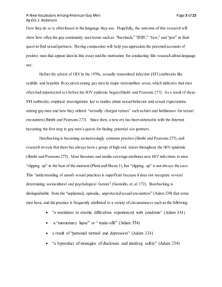 A New Vocabulary Among American Gay Men Page 3 of 25
By Eric J. Roberson
How they do so is often based in the language they use. Hopefully, the outcome of this research will
show how often the gay community uses terms such as “bareback,” “DDF,” “raw,” and “poz” in their
quest to find sexual partners. Having compassion will help you appreciate the personal accounts of
positive men that appear later in this essay and the motivation for conducting this research about language
use.
Before the advent of HIV in the 1970s, sexually transmitted infection (STI) outbreaks like
syphilis and hepatitis B occurred among gay men in major metropolitan areas,which indicates that men
often had unprotected sex before the HIV epidemic began (Bimbi and Pearsons 277). As a result of these
STI outbreaks, empirical investigations led to studies about sexual behavior and sexual expectations
among gay men and how they utilized “sexually charged venues” such as bars and bathhouses for sexual
encounters (Bimbi and Pearsons 277). Since then, a new era has been ushered in with the Internet
becoming the first step in gay men’s quests for finding potential sex partners.
Barebacking is becoming an increasingly common practice (Bimbi and Pearsons 277), and
research reveals that there has always been a group of high-risk takers throughout the HIV epidemic
(Bimbi and Pearsons 277). Most literature and media coverage attributes new HIV infections to men
“slipping up” in the heat of the moment (Plant and Sheon 1), but “slipping up” is not always the case.
This “understanding of unsafe sexual practices is superficial because it does not recognize several
determining sociocultural and psychological factors” (Gastaldo, et. al. 172). Barebacking is
distinguishable from the “unplanned, episodic, unprotected sexual encounters” (Adam 334) that some
men have, and the practice is frequently attributed to a variety of circumstances such as the following:
 “a resolution to erectile difficulties experienced with condoms” (Adam 334)
 a “momentary lapse” or “ trade-offs” (Adam 334)
 a result of “personal turmoil and depression” (Adam 334)
 “a byproduct of strategies of disclosure and intuiting safety” (Adam 334)
 