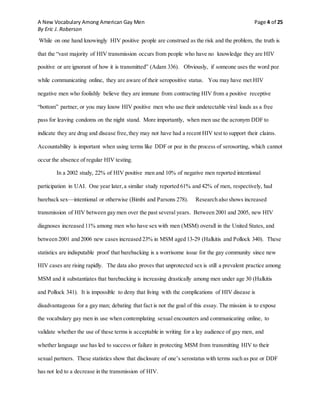 A New Vocabulary Among American Gay Men Page 4 of 25
By Eric J. Roberson
While on one hand knowingly HIV positive people are construed as the risk and the problem, the truth is
that the “vast majority of HIV transmission occurs from people who have no knowledge they are HIV
positive or are ignorant of how it is transmitted” (Adam 336). Obviously, if someone uses the word poz
while communicating online, they are aware of their seropositive status. You may have met HIV
negative men who foolishly believe they are immune from contracting HIV from a positive receptive
“bottom” partner, or you may know HIV positive men who use their undetectable viral loads as a free
pass for leaving condoms on the night stand. More importantly, when men use the acronym DDF to
indicate they are drug and disease free,they may not have had a recent HIV test to support their claims.
Accountability is important when using terms like DDF or poz in the process of serosorting, which cannot
occur the absence of regular HIV testing.
In a 2002 study, 22% of HIV positive men and 10% of negative men reported intentional
participation in UAI. One year later,a similar study reported 61% and 42% of men, respectively, had
bareback sex—intentional or otherwise (Bimbi and Parsons 278). Research also shows increased
transmission of HIV between gay men over the past several years. Between 2001 and 2005, new HIV
diagnoses increased 11% among men who have sex with men (MSM) overall in the United States, and
between 2001 and 2006 new cases increased 23% in MSM aged 13-29 (Halkitis and Pollock 340). These
statistics are indisputable proof that barebacking is a worrisome issue for the gay community since new
HIV cases are rising rapidly. The data also proves that unprotected sex is still a prevalent practice among
MSM and it substantiates that barebacking is increasing drastically among men under age 30 (Halkitis
and Pollock 341). It is impossible to deny that living with the complications of HIV disease is
disadvantageous for a gay man; debating that fact is not the goal of this essay. The mission is to expose
the vocabulary gay men in use when contemplating sexual encounters and communicating online, to
validate whether the use of these terms is acceptable in writing for a lay audience of gay men, and
whether language use has led to success or failure in protecting MSM from transmitting HIV to their
sexual partners. These statistics show that disclosure of one’s serostatus with terms such as poz or DDF
has not led to a decrease in the transmission of HIV.
 