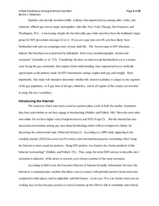 A New Vocabulary Among American Gay Men Page 5 of 25
By Eric J. Roberson
Statistics also provide incontrovertible evidence that unprotected sex among older, white, and
relatively affluent gay men in major metropolitan cities like New York, Chicago, San Francisco, and
Washington, D.C., is increasing, despite the fact that older gay white men have been the traditional target
group for HIV prevention messages (Cox 1). If you are a gay man over 40, you have likely been
bombarded with safe sex campaigns most of your adult life. The “recent surge in HIV infections. . .
indicate that bareback sex is practiced by individuals from every sociodemographic stratum and
serostatus” (Gastaldo, et. al. 172). Considering the data, we must accept that bareback sex is a serious
issue facing the gay community that requires better understanding since unprotected sex is medically
agreed upon as the primary mode for HIV transmission among couples both gay and straight. More
importantly, this study will attempt to determine whether this shared vocabulary is unique to one segment
of the gay population, or if gay men of all ages, ethnicities, and in all regions of the country are invested
in using this new vocabulary.
Introducing the Internet
The context in which men meet casualsex partners plays a role in both the number of partners
they have and whether or not they engage in barebacking (Halkitis and Pollock 340). Men who meet other
men online for sex have higher rates of unprotected sex and STIs (Vogel 2). But the Internet has also
increased conversations among gay men about barebacking which reflects an improved climate for
discussing the controversial topic (Plant and Scheon 2). According to a 2009 study appearing in the
scholarly journal AIDS Education and Prevention,men who bareback practice serosorting when “using
the Internet to meet casualsex partners. Being HIV positive was found to be a better predictor of this
behavior [serosorting]” (Halkitis and Pollock 351). Thus, using the terms DDF and poz to describe one’s
serostatus is indicative of the desire to serosort, or to choose a partner of the same serostatus.
According to Deb Levin, the Executive Director of Internet Sexuality Information Services, the
Internet is a communication medium that allows men to connect with potential partners faster and easier
compared to other places such as nightclubs and bath houses. Levin says “It is a lot harder when you are
working face-to-face because you have to sort of summon up the effort to talk to somebody and to break
 