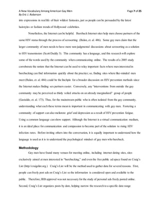 A New Vocabulary Among American Gay Men Page 7 of 25
By Eric J. Roberson
into expressions in reallife of their wildest fantasies, just as people can be persuaded by the latest
hairstyles or fashion trends of Hollywood celebrities.
Nonetheless, the Internet can be helpful. Bareback Internet sites help men choose partners of the
same HIV status through the process of serosorting (Balan, et. al. 486). Some gay men claim that the
larger community of men needs to have more non-judgmental discussions about serosorting as a solution
to HIV transmission (Scott Daddy 3). This community has a language, and this research will explore
some of the words used by the community when communicating online. The results of a 2005 study
corroborate the notion that the Internet can be used to relay important facts where men interested in
barebacking can find information quickly about the practice; so, finding sites where like-minded men
meet (Balan, et. al. 484) could be the linchpin for a broader discussion on HIV prevention methods since
the Internet makes finding sex partners easier. Conversely, any “interventions from outside the gay
community may be perceived as thinly veiled attacks on an already marginalized” group of people
(Gastaldo, et. al. 173). Thus, for the mainstream public who is often isolated from the gay community,
understanding what each these terms mean is important in communicating with gay men. Fostering a
community of support can also meliorate grief and depression as a result of HIV prevention fatigue.
Using a common language can show support. Although the Internet is a virtual communication medium,
it is an ideal place for communication and compassion to become part of the solution to rising HIV
infection rates. Before inviting others into the conversation, it is equally important to understand how the
language is used as it is to understand the psychological mindset of gay men who bareback.
Methodology
Gay men have found many venues for meeting online, including internet dating sites, sites
exclusively aimed at men interested in “barebacking,” and even the free public ad space found on Craig’s
List (http://craigslist.org.) Craig’s List will be the method used to gather data for severalreasons. First,
people can freely post ads on Craig’s List so the information is considered open and available to the
public. Therefore,IRB approval was not necessary for the study of personal ads freely posted online.
Second, Craig’s List organizes posts by date, helping narrow the research to a specific date range
 
