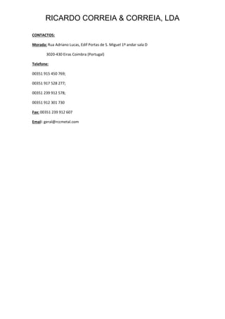 RICARDO CORREIA & CORREIA, LDA
CONTACTOS:
Morada: Rua Adriano Lucas, Edif Portas de S. Miguel 1º andar sala D
3020-430 Eiras Coimbra (Portugal)
Telefone:
00351 915 450 769;
00351 917 528 277;
00351 239 912 578;
00351 912 301 730
Fax: 00351 239 912 607
Email: geral@rccmetal.com
 
