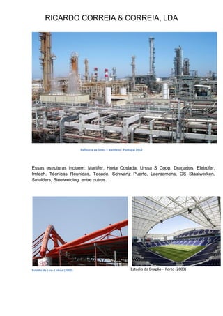 RICARDO CORREIA & CORREIA, LDA
Refinaria de Sines – Alentejo - Portugal 2012
Essas estruturas incluem: Martifer, Horta Coslada, Urssa S Coop, Dragados, Eletrofer,
Imtech, Técnicas Reunidas, Tecade, Schwartz Puerto, Laeraemens, GS Staalwerken,
Smulders, Steelwelding entre outros.
Estadio do Dragão – Porto (2003)Estádio da Luz– Lisboa (2003)
 