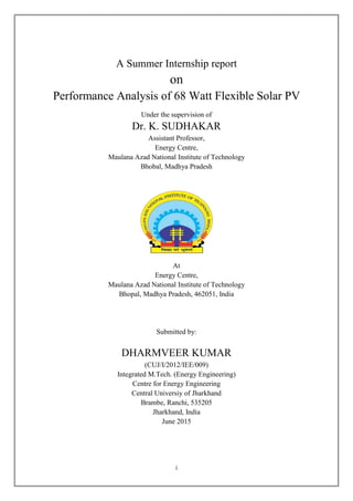 i
A Summer Internship report
on
Performance Analysis of 68 Watt Flexible Solar PV
Under the supervision of
Dr. K. SUDHAKAR
Assistant Professor,
Energy Centre,
Maulana Azad National Institute of Technology
Bhobal, Madhya Pradesh
At
Energy Centre,
Maulana Azad National Institute of Technology
Bhopal, Madhya Pradesh, 462051, India
Submitted by:
DHARMVEER KUMAR
(CUJ/I/2012/IEE/009)
Integrated M.Tech. (Energy Engineering)
Centre for Energy Engineering
Central Universiy of Jharkhand
Brambe, Ranchi, 535205
Jharkhand, India
June 2015
 
