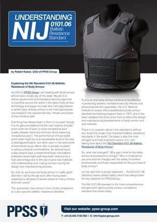 T: +44 (0) 845 5193 953 | E: info@ppss-group.com
Visit our website: ppss-group.com
PPSS
Explaining the NIJ Standard 0101.06 Ballistic
Resistance of Body Armour
As CEO of PPSS Group I am dealing with body armour
almost every single day of the week. My job is to
advise government and homeland security agencies
in countries around the world in the latest body armour
technology and argue my case why I strongly believe
a certain type of body armour is the most appropriate
one based on the operational risks, threats and duties
of their frontline staff.
One thing has always been a ‘thorn in my eyes’ though.
It is my genuine believe that the vast majority of bullet
proof vests are of poor, or even exceptional poor
quality (please insert any word you fancy replacing
‘exceptional poor’). The performance of most bullet
proof vests might be of an acceptable level on the day
of testing/certification, but when worn in hot and humid
environments by an officer who is actively involved
in serious physical confrontations, for several hours
a day, several days a week/month/year, that ballistic
protection level might well have been reduced by a
high percentage due to the use of poor raw materials
and craftsmanship and ‘cutting corners’ during the
design and manufacturing process.
So, how do we know one body armour is ‘really good’
and that it will do the job even after having been
subjected to all types of severe stress for many months
and even years?
The ‘guarantee’ now comes in form of the compliance
to a very specific ballistic resistance standard.
To ensure that body armour continue to be effective
in protecting soldiers, homeland security officers and
personal protection specialists, the U.S. National
Institute of Justice (NIJ) established a body armour
standard and testing program back in 1972, and it has
been updated five times since then to reflect the design
and manufacturing developments of body armour and
test methods.
There is no question about it this standard is without
any doubt the single most important ballistic resistance
standards in the world. The latest is also the most
stringent and most important version of it. I am
talking here about the ‘NIJ Standard 0101.06 Ballistic
Resistance of Body Armour’.
So, what has changed? Why was it time for the body
armour test protocol to change? Why is it relevant to
you and anyone charged with the safety of frontline
professionals and those responsible for the purchase of
body armour?
Let me start with a simple statement… the NIJ 0101.06
standard means added safety, which has always been
the key objective for PPSS Group.
The NIJ 0101.06 standard is the most comprehensive,
stringent and rigorous body armour compliance
standard that exists today.
by Robert Kaiser, CEO of PPSS Group
NIJ
0101.06
Ballistic
Resistance
Standard
UNDERSTANDING
 
