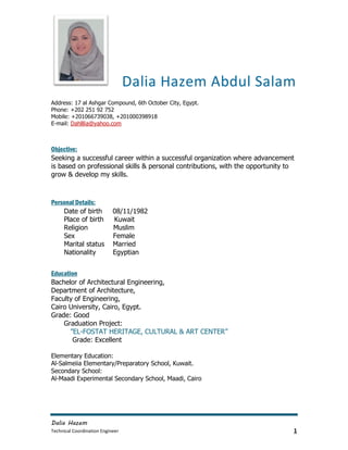 Dalia Hazem
Technical Coordination Engineer 1
Dalia Hazem Abdul Salam
Address: 17 al Ashgar Compound, 6th October City, Egypt.
Phone: +202 251 92 752
Mobile: +201066739038, +201000398918
E-mail: Dahlllia@yahoo.com
Objective:
Seeking a successful career within a successful organization where advancement
is based on professional skills & personal contributions, with the opportunity to
grow & develop my skills.
Personal Details:
Date of birth 08/11/1982
Place of birth Kuwait
Religion Muslim
Sex Female
Marital status Married
Nationality Egyptian
Education
Bachelor of Architectural Engineering,
Department of Architecture,
Faculty of Engineering,
Cairo University, Cairo, Egypt.
Grade: Good
Graduation Project:
”EL-FOSTAT HERITAGE, CULTURAL & ART CENTER”
Grade: Excellent
Elementary Education:
Al-Salmeiia Elementary/Preparatory School, Kuwait.
Secondary School:
Al-Maadi Experimental Secondary School, Maadi, Cairo
 