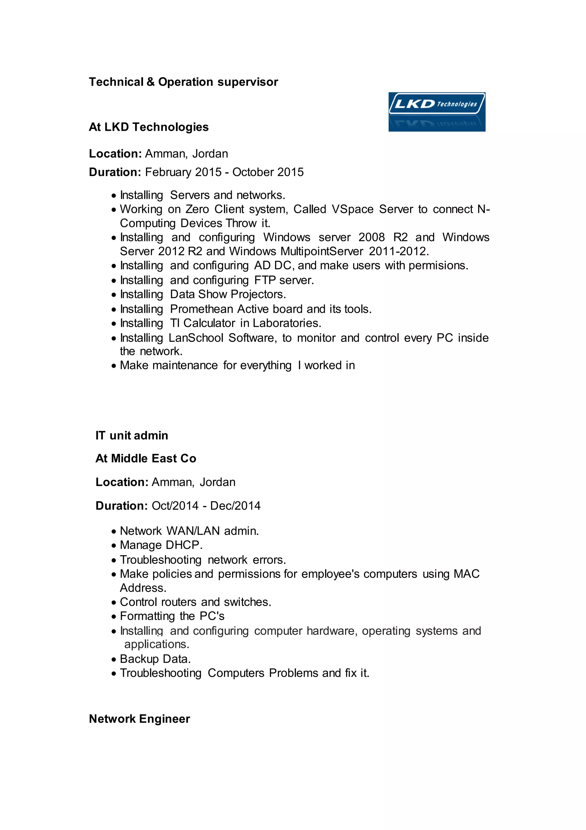 Technical & Operation supervisor
At LKD Technologies
Location: Amman, Jordan
Duration: February 2015 - October 2015
 Installing Servers and networks.
 Working on Zero Client system, Called VSpace Server to connect N-
Computing Devices Throw it.
 Installing and configuring Windows server 2008 R2 and Windows
Server 2012 R2 and Windows MultipointServer 2011-2012.
 Installing and configuring AD DC, and make users with permisions.
 Installing and configuring FTP server.
 Installing Data Show Projectors.
 Installing Promethean Active board and its tools.
 Installing TI Calculator in Laboratories.
 Installing LanSchool Software, to monitor and control every PC inside
the network.
 Make maintenance for everything I worked in
IT unit admin
At Middle East Co
Location: Amman, Jordan
Duration: Oct/2014 - Dec/2014
 Network WAN/LAN admin.
 Manage DHCP.
 Troubleshooting network errors.
 Make policies and permissions for employee's computers using MAC
Address.
 Control routers and switches.
 Formatting the PC's
 Installing and configuring computer hardware, operating systems and
applications.
 Backup Data.
 Troubleshooting Computers Problems and fix it.
Network Engineer
 