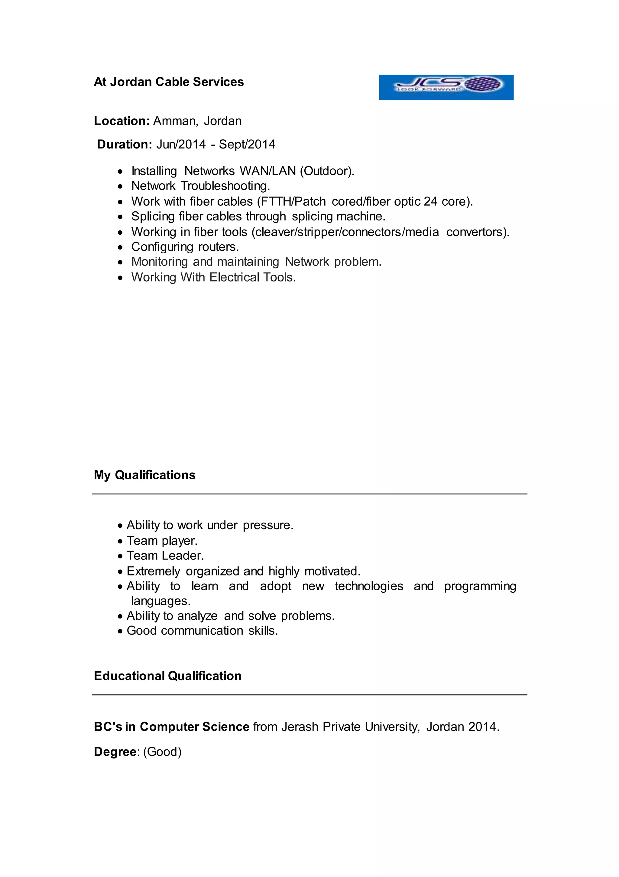 At Jordan Cable Services
Location: Amman, Jordan
Duration: Jun/2014 - Sept/2014
 Installing Networks WAN/LAN (Outdoor).
 Network Troubleshooting.
 Work with fiber cables (FTTH/Patch cored/fiber optic 24 core).
 Splicing fiber cables through splicing machine.
 Working in fiber tools (cleaver/stripper/connectors/media convertors).
 Configuring routers.
 Monitoring and maintaining Network problem.
 Working With Electrical Tools.
My Qualifications
 Ability to work under pressure.
 Team player.
 Team Leader.
 Extremely organized and highly motivated.
 Ability to learn and adopt new technologies and programming
languages.
 Ability to analyze and solve problems.
 Good communication skills.
Educational Qualification
BC's in Computer Science from Jerash Private University, Jordan 2014.
Degree: (Good)
 