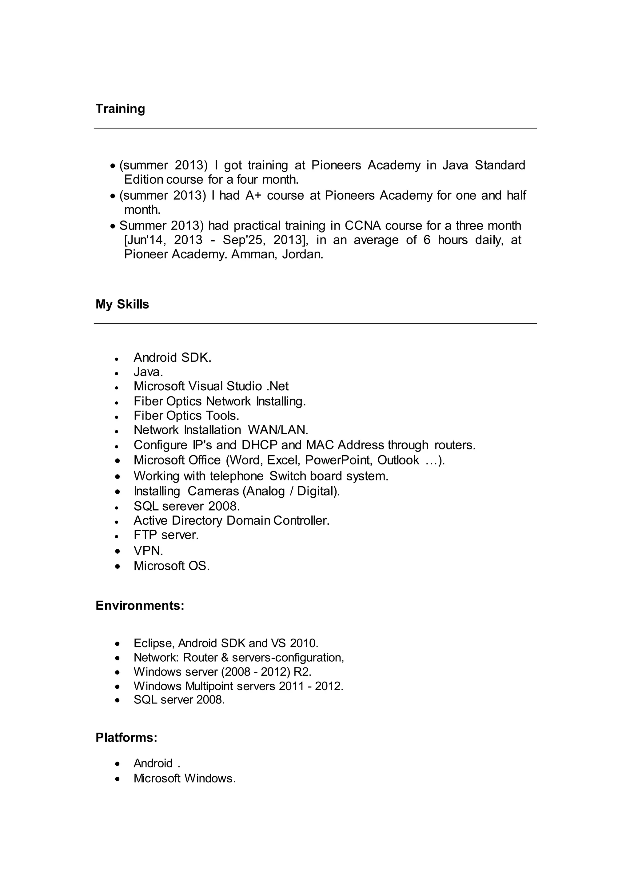 Training
 (summer 2013) I got training at Pioneers Academy in Java Standard
Edition course for a four month.
 (summer 2013) I had A+ course at Pioneers Academy for one and half
month.
 Summer 2013) had practical training in CCNA course for a three month
[Jun'14, 2013 - Sep'25, 2013], in an average of 6 hours daily, at
Pioneer Academy. Amman, Jordan.
My Skills
 Android SDK.
 Java.
 Microsoft Visual Studio .Net
 Fiber Optics Network Installing.
 Fiber Optics Tools.
 Network Installation WAN/LAN.
 Configure IP's and DHCP and MAC Address through routers.
 Microsoft Office (Word, Excel, PowerPoint, Outlook …).
 Working with telephone Switch board system.
 Installing Cameras (Analog / Digital).
 SQL serever 2008.
 Active Directory Domain Controller.
 FTP server.
 VPN.
 Microsoft OS.
Environments:
 Eclipse, Android SDK and VS 2010.
 Network: Router & servers-configuration,
 Windows server (2008 - 2012) R2.
 Windows Multipoint servers 2011 - 2012.
 SQL server 2008.
Platforms:
 Android .
 Microsoft Windows.
 
