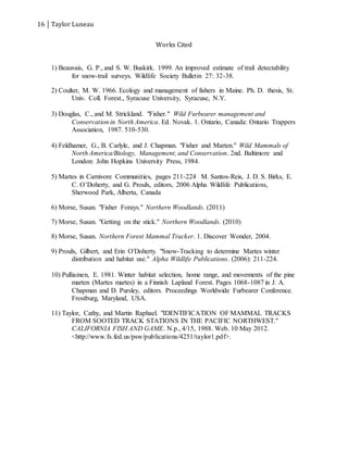 16 Taylor Luneau
Works Cited
1) Beauvais, G. P., and S. W. Buskirk. 1999. An improved estimate of trail detectability
for snow-trail surveys. Wildlife Society Bulletin 27: 32-38.
2) Coulter, M. W. 1966. Ecology and management of fishers in Maine. Ph. D. thesis, St.
Univ. Coll. Forest., Syracuse University, Syracuse, N.Y.
3) Douglas, C., and M. Strickland. "Fisher." Wild Furbearer management and
Conservation in North America. Ed. Novak. 1. Ontario, Canada: Ontario Trappers
Association, 1987. 510-530.
4) Feldhamer, G., B. Carlyle, and J. Chapman. "Fisher and Marten." Wild Mammals of
North America/Biology, Management, and Conservation. 2nd. Baltimore and
London: John Hopkins University Press, 1984.
5) Martes in Carnivore Communities, pages 211-224  M. Santos-Reis, J. D. S. Birks, E.
C. O’Doherty, and G. Proulx, editors, 2006 Alpha Wildlife Publications,
Sherwood Park, Alberta, Canada
6) Morse, Susan. "Fisher Forays." Northern Woodlands. (2011)
7) Morse, Susan. "Getting on the stick." Northern Woodlands. (2010)
8) Morse, Susan. Northern Forest Mammal Tracker. 1. Discover Wonder, 2004.
9) Proulx, Gilbert, and Erin O'Doherty. "Snow-Tracking to determine Martes winter
distribution and habitat use." Alpha Wildlife Publications. (2006): 211-224.
10) Pulliainen, E. 1981. Winter habitat selection, home range, and movements of the pine
marten (Martes martes) in a Finnish Lapland Forest. Pages 1068-1087 in J. A.
Chapman and D. Pursley, editors. Proceedings Worldwide Furbearer Conference.
Frostburg, Maryland, USA.
11) Taylor, Cathy, and Martin Raphael. "IDENTIFICATION OF MAMMAL TRACKS
FROM SOOTED TRACK STATIONS IN THE PACIFIC NORTHWEST."
CALIFORNIA FISH AND GAME. N.p., 4/15, 1988. Web. 10 May 2012.
<http://www.fs.fed.us/psw/publications/4251/taylor1.pdf>.
 