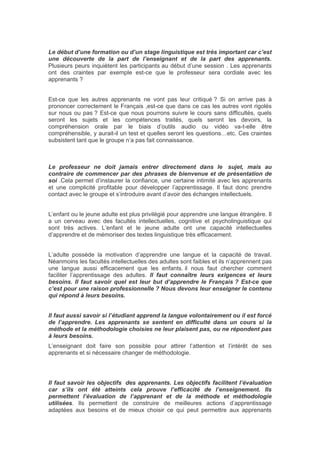 Le début d’une formation ou d’un stage linguistique est très important car c’est
une découverte de la part de l’enseignant et de la part des apprenants.
Plusieurs peurs inquiètent les participants au début d’une session . Les apprenants
ont des craintes par exemple est-ce que le professeur sera cordiale avec les
apprenants ?
Est-ce que les autres apprenants ne vont pas leur critiqué ? Si on arrive pas à
prononcer correctement le Français ,est-ce que dans ce cas les autres vont rigolés
sur nous ou pas ? Est-ce que nous pourrons suivre le cours sans difficultés, quels
seront les sujets et les compétences traités, quels seront les devoirs, la
compréhension orale par le biais d’outils audio ou vidéo va-t-elle être
compréhensible, y aurait-il un test et quelles seront les questions…etc. Ces craintes
subsistent tant que le groupe n’a pas fait connaissance.
Le professeur ne doit jamais entrer directement dans le sujet, mais au
contraire de commencer par des phrases de bienvenue et de présentation de
soi .Cela permet d’instaurer la confiance, une certaine intimité avec les apprenants
et une complicité profitable pour développer l’apprentissage. Il faut donc prendre
contact avec le groupe et s’introduire avant d’avoir des échanges intellectuels.
L’enfant ou le jeune adulte est plus privilégié pour apprendre une langue étrangère. Il
a un cerveau avec des facultés intellectuelles, cognitive et psycholinguistique qui
sont très actives. L’enfant et le jeune adulte ont une capacité intellectuelles
d’apprendre et de mémoriser des textes linguistique très efficacement.
L’adulte possède la motivation d’apprendre une langue et la capacité de travail.
Néanmoins les facultés intellectuelles des adultes sont faibles et ils n’apprennent pas
une langue aussi efficacement que les enfants. il nous faut chercher comment
faciliter l’apprentissage des adultes. Il faut connaître leurs exigences et leurs
besoins. Il faut savoir quel est leur but d’apprendre le Français ? Est-ce que
c’est pour une raison professionnelle ? Nous devons leur enseigner le contenu
qui répond à leurs besoins.
Il faut aussi savoir si l’étudiant apprend la langue volontairement ou il est forcé
de l’apprendre. Les apprenants se sentent en difficulté dans un cours si la
méthode et la méthodologie choisies ne leur plaisent pas, ou ne répondent pas
à leurs besoins.
L’enseignant doit faire son possible pour attirer l’attention et l’intérêt de ses
apprenants et si nécessaire changer de méthodologie.
Il faut savoir les objectifs des apprenants. Les objectifs facilitent l’évaluation
car s’ils ont été atteints cela prouve l’efficacité de l’enseignement. Ils
permettent l’évaluation de l’apprenant et de la méthode et méthodologie
utilisées. Ils permettent de construire de meilleures actions d’apprentissage
adaptées aux besoins et de mieux choisir ce qui peut permettre aux apprenants
 
