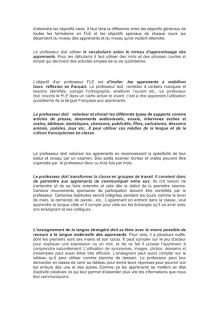 d’atteindre les objectifs visés. Il faut faire la différence entre les objectifs généraux de
toutes les formations en FLE et les objectifs spéciaux de chaque cours qui
dépendent du niveau des apprenants et du niveau qu’ils veulent atteindre.
Le professeur doit utiliser le vocabulaire selon le niveau d’apprentissage des
apprenants. Pour les débutants il faut utiliser des mots et des phrases courtes et
simple qui décrivent des activités simples de la vie quotidienne.
L’objectif d’un professeur FLE est d’inciter les apprenants à mobiliser
leurs réflexion en français. Le professeur doit remédier à certains manques et
besoins identifiés, corriger l’orthographe, améliorer l’accent etc.. Le professeur
doit inscrire le FLE dans un cadre actuel et vivant, c’est à dire apprendre l’utilisation
quotidienne de la langue Française aux apprenants.
Le professeur doit valoriser et choisir les différents types de supports comme
articles de presse, documents audiovisuels, essais, interviews écrites et
orales, tableaux, statistiques, chansons, publicités, films, caricatures, desseins
animés, poésies, jeux etc.. Il peut utiliser ces médias de la langue et de la
culture francophones en classe.
Le professeur doit valoriser les apprenants en reconnaissant la spécificité de leur
statut et niveau par un examen. Des petits examen écrites et orales peuvent être
organisés par le professeur deux ou trois fois par mois.
Le professeur doit transformer la classe en groupes de travail. Il convient donc
de permettre aux apprenants de communiquer entre eux. Ils ont besoin de
s’entendre et de se faire entendre et cela dès le début de la première séance.
Certains mouvements spontanés de participation doivent être contrôlés par le
professeur. Certaines habitudes seront intégrées pendant les cours comme le lever
de main, la demande de parole…etc.. L’apprenant en entrant dans la classe, veut
apprendre la langue cible et il compte pour cela sur les échanges qu’il va avoir avec
son enseignant et ses collègues.
L’enseignement de la langue étrangère doit se faire avec le moins possible de
recours à la langue maternelle des apprenants. Pour cela, il a plusieurs outils,
dont les premiers sont ses mains et son corps. Il peut compter sur le jeu d’acteur
pour expliquer une expression ou un mot, et de ce fait il pousse l’apprenant à
comprendre naturellement. L’utilisation de synonymes, images, photos, desseins et
d’exemples peut aussi êtres très efficace. L’enseignant peut aussi compter sur le
tableau qu’il peut utiliser comme planche de dessein. Le professeur peut leur
demander en classe de venir au tableau pour écrire leurs réponses pour pouvoir voir
les erreurs des uns et des autres. Comme ça les apprenants se mettent en état
d’activité créatives ce qui leur permet d’assimiler plus vite les informations que nous
leur communiquons.
 