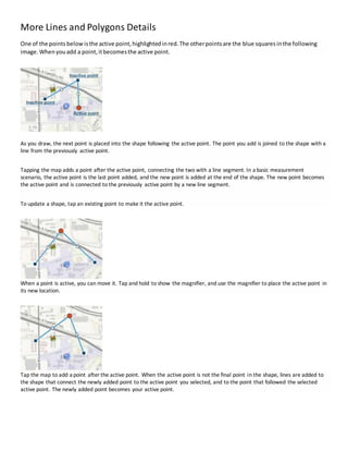 More Lines and Polygons Details
One of the points below isthe active point,highlightedinred.The otherpointsare the blue squares inthe following
image.Whenyouadd a point,itbecomesthe active point.
As you draw, the next point is placed into the shape following the active point. The point you add is joined to the shape with a
line from the previously active point.
Tapping the map adds a point after the active point, connecting the two with a line segment. In a basic measurement
scenario, the active point is the last point added, and the new point is added at the end of the shape. The new point becomes
the active point and is connected to the previously active point by a new line segment.
To update a shape, tap an existing point to make it the active point.
When a point is active, you can move it. Tap and hold to show the magnifier, and use the magnifier to place the active point in
its new location.
Tap the map to add a point after the active point. When the active point is not the final point in the shape, lines are added to
the shape that connect the newly added point to the active point you selected, and to the point that followed the selected
active point. The newly added point becomes your active point.
 