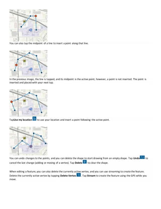 You can also tap the midpoint of a line to insert a point along that line.
In the previous image, the line is tapped, and its midpoint is the active point; however, a point is not inserted. The point is
inserted and placed with your next tap.
TapUse my location to use your location and insert a point following the active point.
You can undo changes to the points, and you can delete the shape to start drawing from an empty shape. Tap Undo to
cancel the last change (adding or moving of a vertex). Tap Delete to clear the shape.
When editing a feature, you can also delete the currently active vertex, and you can use streaming to createthe feature.
Delete the currently active vertex by tapping Delete Vertex . Tap Stream to create the feature using the GPS while you
move.
 