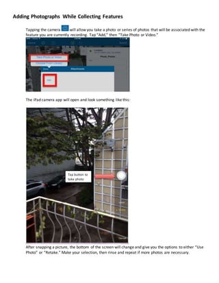Adding Photographs While Collecting Features
Tapping the camera will allow you take a photo or series of photos that will be associated with the
feature you are currently recording. Tap “Add,” then “Take Photo or Video.”
The iPad camera app will open and look something like this:
After snapping a picture, the bottom of the screen will change and give you the options to either “Use
Photo” or “Retake.” Make your selection, then rinse and repeat if more photos are necessary.
Tap button to
take photo
 