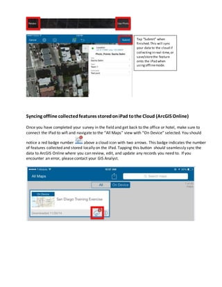 Syncing offline collectedfeatures storedoniPad tothe Cloud (ArcGIS Online)
Once you have completed your survey in the field and get back to the office or hotel, make sure to
connect the iPad to wifi and navigate to the “All Maps” view with “On Device” selected. You should
notice a red badge number above a cloud icon with two arrows. This badge indicates the number
of features collected and stored locally on the iPad. Tapping this button should seamlessly sync the
data to ArcGIS Online where you can review, edit, and update any records you need to. If you
encounter an error, please contact your GIS Analyst.
Tap “Submit” when
finished.This will sync
your data to the cloud if
collectingin real-time,or
save/storethe feature
onto the iPad when
usingofflinemode.
 