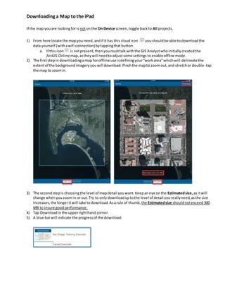 Downloading a Map tothe iPad
If the map youare lookingforis noton the On Device screen,toggle backto All projects.
1) From here locate the mapyou need,andif ithas this cloudicon youshouldbe able todownloadthe
data yourself (withawifi connection)bytappingthatbutton.
a. If this icon is notpresent,thenyoumusttalkwiththe GIS Analystwhoinitiallycreatedthe
ArcGIS Online map,astheywill needtoadjustsome settings toenableoffline mode.
2) The firststepin downloadingamap foroffline use isdefiningyour“workarea”whichwill delineatethe
extentof the backgroundimageryyouwill download.Pinchthe mapto zoomout,and stretchor double-tap
the map to zoomin.
3) The secondstepis choosingthe level of mapdetail youwant.Keepaneye onthe Estimatedsize, as itwill
change whenyouzoomin or out.Try to onlydownloaduptothe level of detail youreallyneed,asthe size
increases,the longeritwill take todownload. Asarule of thumb, the Estimatedsize shouldnotexceed300
MB to insure goodperformance.
4) Tap Downloadinthe upperrighthand corner.
5) A blue barwill indicate the progressof the download:
 