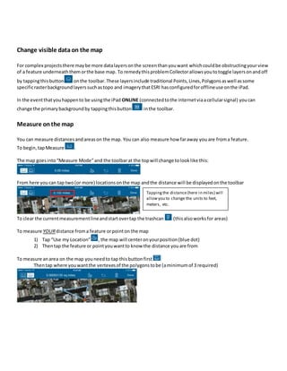 Change visible data on the map
For complex projectsthere maybe more datalayersonthe screenthanyouwant whichcouldbe obstructingyour view
of a feature underneaththem orthe base map. To remedythisproblemCollectorallowsyoutotoggle layersonandoff
by tappingthisbutton onthe toolbar.These layersinclude traditional Points,Lines,Polygonsaswell assome
specificrasterbackgroundlayerssuchastopo and imagerythatESRI hasconfiguredforofflineuse onthe iPad.
In the eventthatyouhappento be usingthe iPad ONLINE (connectedtothe internetviaacellularsignal) youcan
change the primarybackgroundby tappingthisbutton inthe toolbar.
Measure onthe map
You can measure distancesandareason the map. You can also measure how faraway you are froma feature.
To begin,tapMeasure .
The map goesinto“Measure Mode”and the toolbarat the topwill change tolooklike this:
From here youcan tap two(or more) locationsonthe map andthe distance will be displayedonthe toolbar
To clear the currentmeasurementlineandstartovertap the trashcan (thisalsoworksfor areas)
To measure YOURdistance froma feature orpointon the map
1) Tap “Use my Location” , the map will centeronyourposition(blue dot)
2) Thentap the feature or pointyouwantto know the distance youare from
To measure anarea on the map youneedto tap thisbuttonfirst
Thentap where youwantthe vertexesof the polygonstobe (aminimumof 3 required)
Tappingthe distance(here in miles) will
allowyou to change the units to feet,
meters, etc.
 