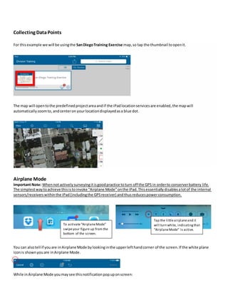 Collecting Data Points
For thisexample we will be usingthe SanDiegoTraining Exercise map,so tap the thumbnail toopenit.
The map will opentothe predefinedprojectareaandif the iPad locationservicesare enabled,the mapwill
automatically zoomto, andcenteron yourlocationdisplayedasa blue dot.
Airplane Mode
Important Note: Whennot activelysurveyingitisgoodpractice toturn off the GPS in orderto conserverbattery life.
The simplestwaytoachieve thisistoinvoke “Airplane Mode”onthe iPad.Thisessentiallydisablesalotof the internal
sensors/receivers withinthe iPad(includingthe GPSreceiver) andthusreducespowerconsumption.
You can alsotell if youare inAirplane Mode bylookinginthe upperlefthandcorner of the screen.If the white plane
iconis shownyouare inAirplane Mode.
While inAirplane Mode youmaysee thisnotificationpopuponscreen:
To activate“AirplaneMode”
swipeyour figure up from the
bottom of the screen.
Tap the littleairplaneand it
will turn white, indicatingthat
“AirplaneMode” is active.
 