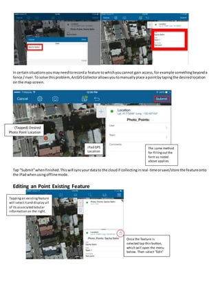 In certainsituationsyoumayneedtorecorda feature towhichyoucannot gain access,for example somethingbeyonda
fence /river.To solve thisproblem,ArcGISCollectorallowsyoutomanuallyplace apointbytapingthe desiredlocation
on the map screen.
Tap “Submit”whenfinished.Thiswill syncyourdatato the cloudif collectinginreal-timeorsave/store the featureonto
the iPadwhenusingofflinemode.
Editing an Point Existing Feature
(Tapped) Desired
Photo Point Location
iPad GPS
Location
The same method
for fillingoutthe
form as noted
above applies
Tappingan existingfeature
will selectitand display all
of its associated tabular
information on the right.
Once the feature is
selected tap this button,
which will open the menu
below. Then select “Edit”
 