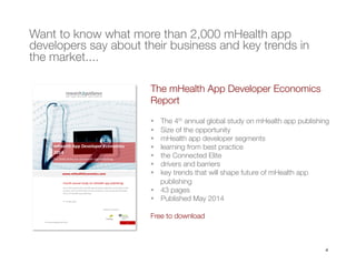 4
Want to know what more than 2,000 mHealth app
developers say about their business and key trends in
the market....
The mHealth App Developer Economics
Report 

§  The 4th annual global study on mHealth app publishing 
§  Size of the opportunity
§  mHealth app developer segments
§  learning from best practice
§  the Connected Elite
§  drivers and barriers
§  key trends that will shape future of mHealth app
publishing
§  43 pages
§  Published May 2014

Free to download
 