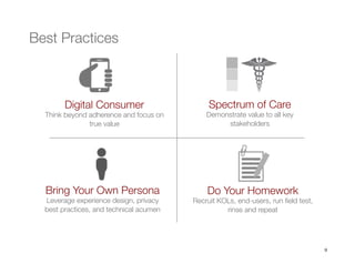 9
Digital Consumer
Think beyond adherence and focus on
true value 
Do Your Homework
Recruit KOLs, end-users, run ﬁeld test,
rinse and repeat 
Bring Your Own Persona
Leverage experience design, privacy
best practices, and technical acumen


Spectrum of Care
Demonstrate value to all key
stakeholders
Best Practices 
 